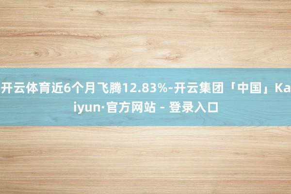 开云体育近6个月飞腾12.83%-开云集团「中国」Kaiyun·官方网站 - 登录入口