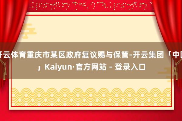 开云体育重庆市某区政府复议赐与保管-开云集团「中国」Kaiyun·官方网站 - 登录入口