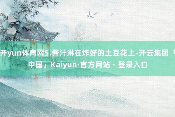 开yun体育网5.酱汁淋在炸好的土豆花上-开云集团「中国」Kaiyun·官方网站 - 登录入口