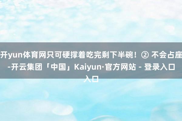 开yun体育网只可硬撑着吃完剩下半碗！② 不会占座-开云集团「中国」Kaiyun·官方网站 - 登录入口