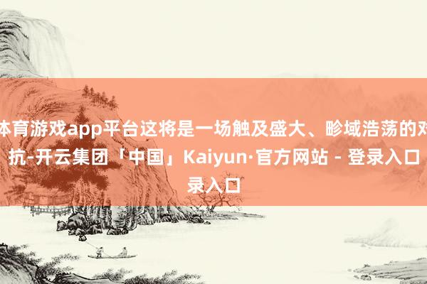 体育游戏app平台这将是一场触及盛大、畛域浩荡的对抗-开云集团「中国」Kaiyun·官方网站 - 登录入口