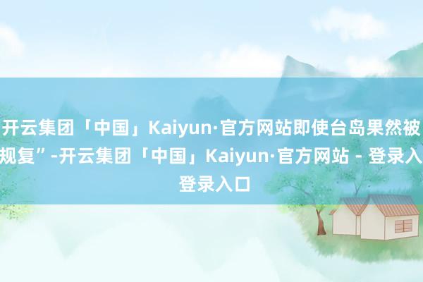 开云集团「中国」Kaiyun·官方网站即使台岛果然被“规复”-开云集团「中国」Kaiyun·官方网站 - 登录入口