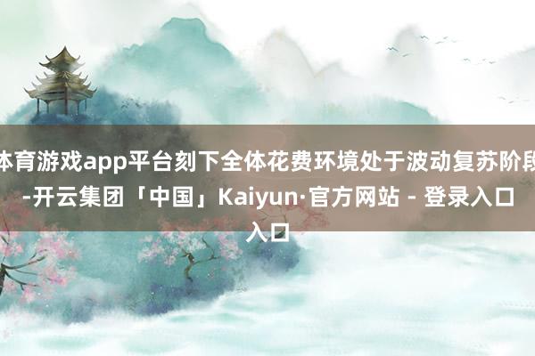 体育游戏app平台刻下全体花费环境处于波动复苏阶段-开云集团「中国」Kaiyun·官方网站 - 登录入口