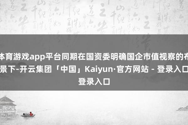 体育游戏app平台同期在国资委明确国企市值视察的布景下-开云集团「中国」Kaiyun·官方网站 - 登录入口