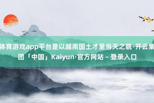 体育游戏app平台是以越南国土才呈当天之貌-开云集团「中国」Kaiyun·官方网站 - 登录入口