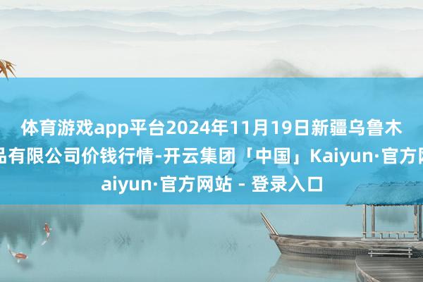 体育游戏app平台2024年11月19日新疆乌鲁木皆凌庆蔬菜果品有限公司价钱行情-开云集团「中国」Kaiyun·官方网站 - 登录入口