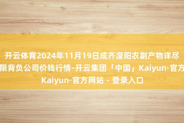 开云体育2024年11月19日成齐濛阳农副产物详尽批发来回市集有限背负公司价钱行情-开云集团「中国」Kaiyun·官方网站 - 登录入口