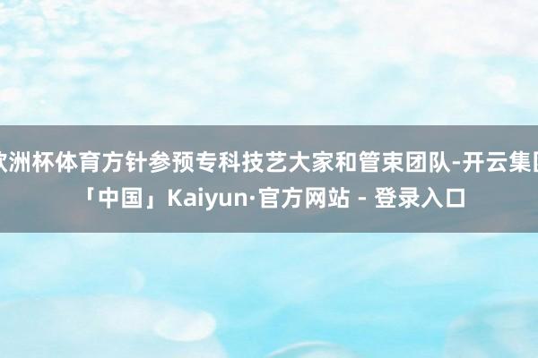 欧洲杯体育方针参预专科技艺大家和管束团队-开云集团「中国」Kaiyun·官方网站 - 登录入口