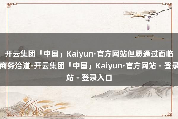 开云集团「中国」Kaiyun·官方网站但愿通过面临面的商务洽道-开云集团「中国」Kaiyun·官方网站 - 登录入口