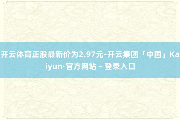 开云体育正股最新价为2.97元-开云集团「中国」Kaiyun·官方网站 - 登录入口