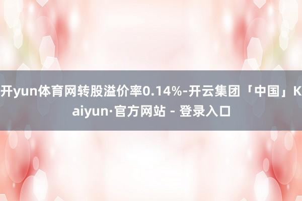 开yun体育网转股溢价率0.14%-开云集团「中国」Kaiyun·官方网站 - 登录入口