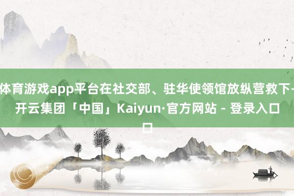 体育游戏app平台在社交部、驻华使领馆放纵营救下-开云集团「中国」Kaiyun·官方网站 - 登录入口