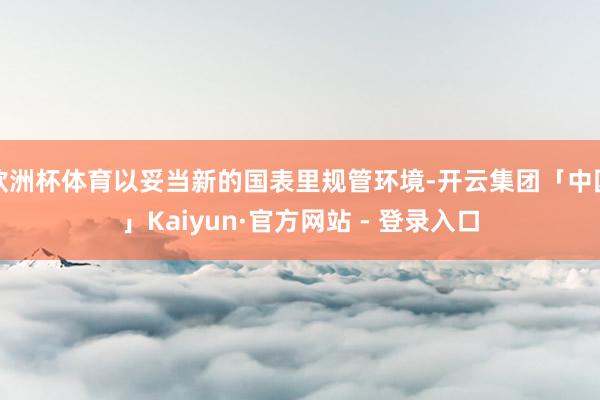 欧洲杯体育以妥当新的国表里规管环境-开云集团「中国」Kaiyun·官方网站 - 登录入口
