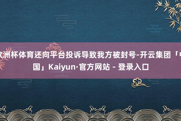 欧洲杯体育还向平台投诉导致我方被封号-开云集团「中国」Kaiyun·官方网站 - 登录入口