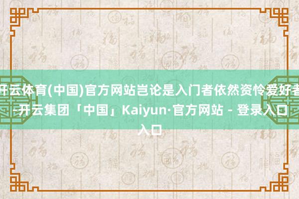 开云体育(中国)官方网站岂论是入门者依然资怜爱好者-开云集团「中国」Kaiyun·官方网站 - 登录入口