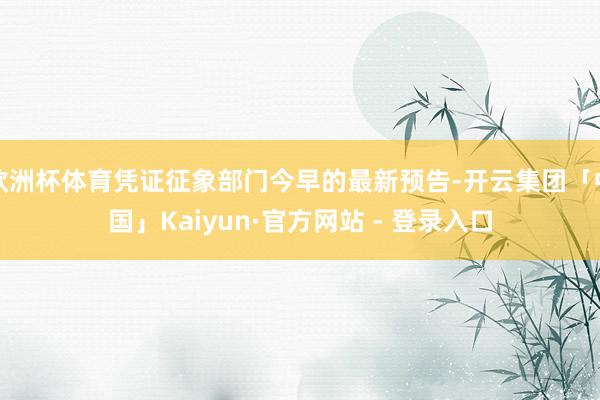 欧洲杯体育凭证征象部门今早的最新预告-开云集团「中国」Kaiyun·官方网站 - 登录入口