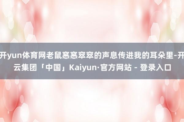 开yun体育网老鼠窸窸窣窣的声息传进我的耳朵里-开云集团「中国」Kaiyun·官方网站 - 登录入口