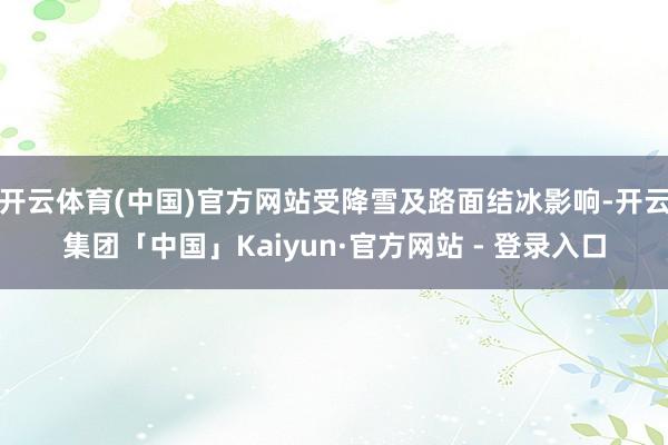 开云体育(中国)官方网站受降雪及路面结冰影响-开云集团「中国」Kaiyun·官方网站 - 登录入口