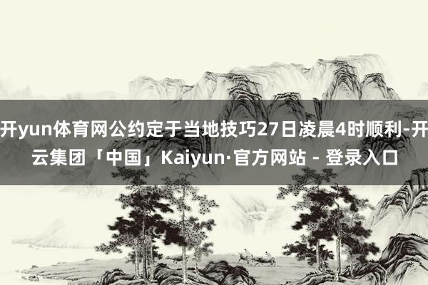 开yun体育网公约定于当地技巧27日凌晨4时顺利-开云集团「中国」Kaiyun·官方网站 - 登录入口