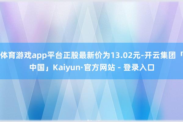体育游戏app平台正股最新价为13.02元-开云集团「中国」Kaiyun·官方网站 - 登录入口