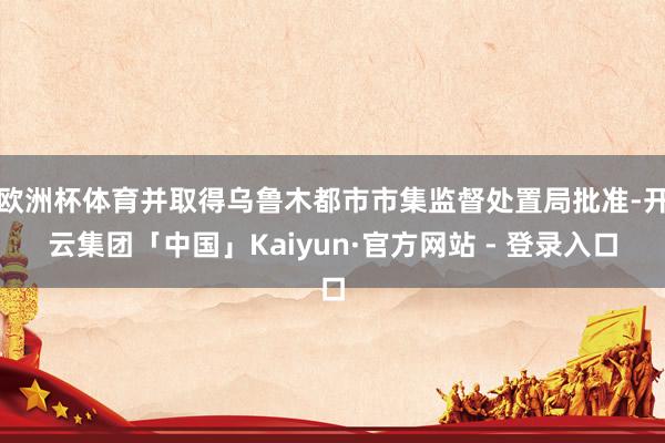 欧洲杯体育并取得乌鲁木都市市集监督处置局批准-开云集团「中国」Kaiyun·官方网站 - 登录入口