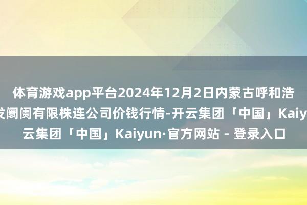 体育游戏app平台2024年12月2日内蒙古呼和浩特市东瓦窑农副产物批发阛阓有限株连公司价钱行情-开云集团「中国」Kaiyun·官方网站 - 登录入口