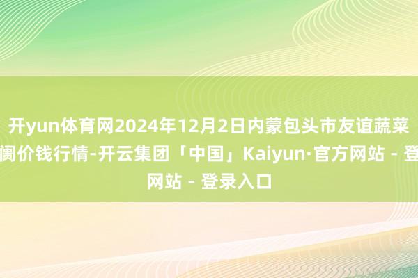 开yun体育网2024年12月2日内蒙包头市友谊蔬菜批发阛阓价钱行情-开云集团「中国」Kaiyun·官方网站 - 登录入口