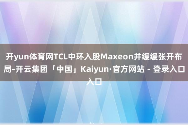 开yun体育网TCL中环入股Maxeon并缓缓张开布局-开云集团「中国」Kaiyun·官方网站 - 登录入口