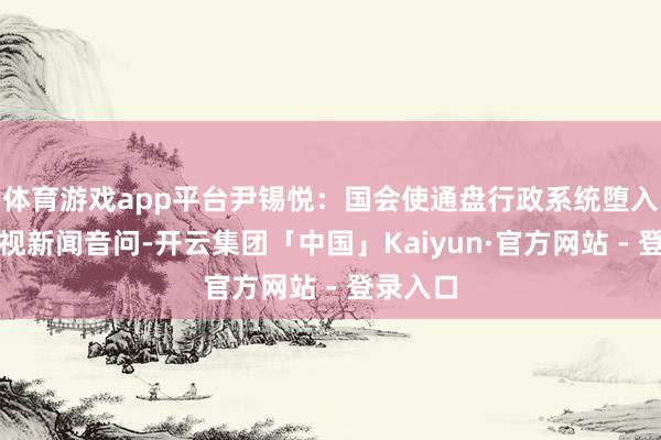 体育游戏app平台尹锡悦：国会使通盘行政系统堕入瘫痪央视新闻音问-开云集团「中国」Kaiyun·官方网站 - 登录入口