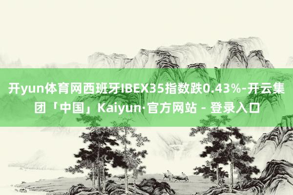 开yun体育网西班牙IBEX35指数跌0.43%-开云集团「中国」Kaiyun·官方网站 - 登录入口