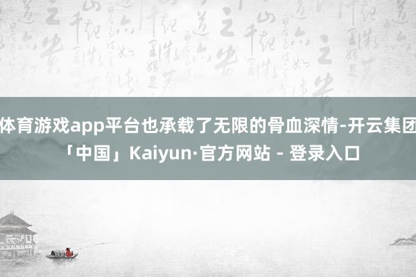 体育游戏app平台也承载了无限的骨血深情-开云集团「中国」Kaiyun·官方网站 - 登录入口