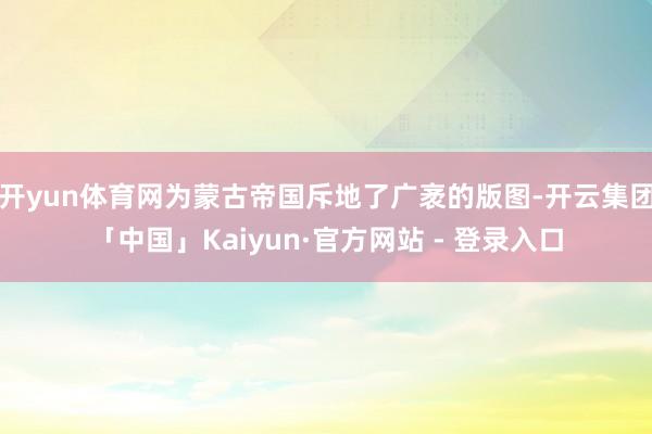 开yun体育网为蒙古帝国斥地了广袤的版图-开云集团「中国」Kaiyun·官方网站 - 登录入口
