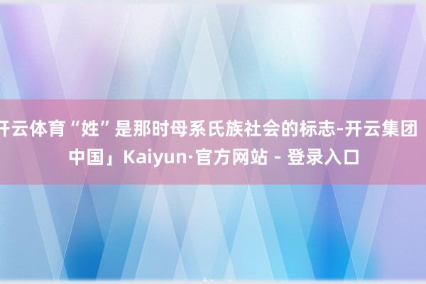 开云体育“姓”是那时母系氏族社会的标志-开云集团「中国」Kaiyun·官方网站 - 登录入口