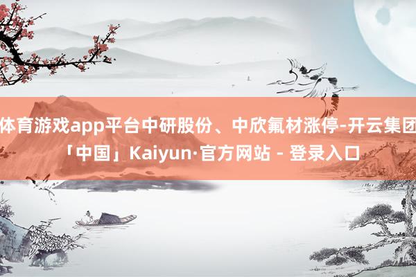体育游戏app平台中研股份、中欣氟材涨停-开云集团「中国」Kaiyun·官方网站 - 登录入口