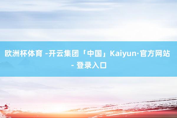欧洲杯体育 -开云集团「中国」Kaiyun·官方网站 - 登录入口