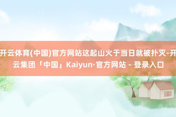 开云体育(中国)官方网站这起山火于当日就被扑灭-开云集团「中国」Kaiyun·官方网站 - 登录入口