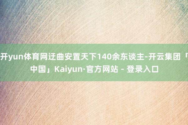 开yun体育网迂曲安置天下140余东谈主-开云集团「中国」Kaiyun·官方网站 - 登录入口