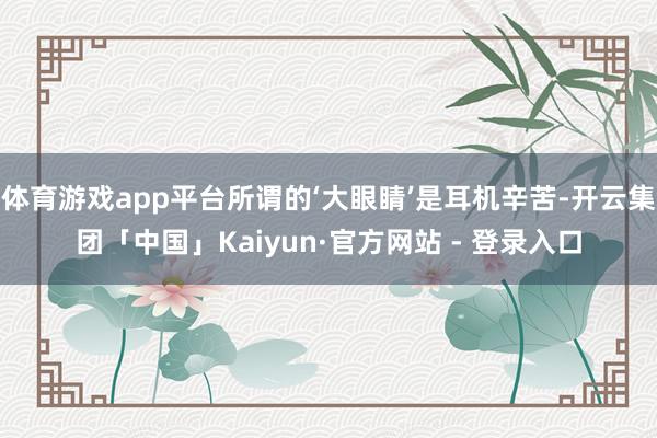体育游戏app平台所谓的‘大眼睛’是耳机辛苦-开云集团「中国」Kaiyun·官方网站 - 登录入口