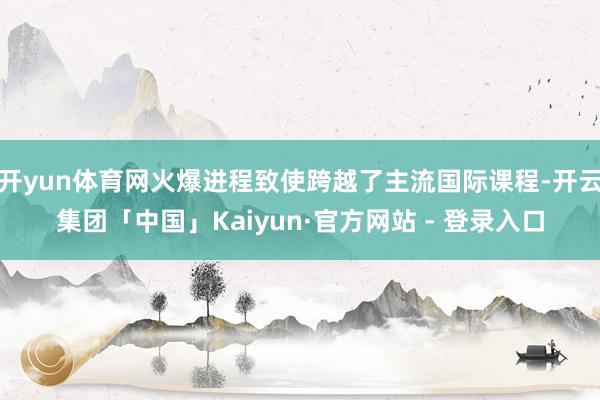 开yun体育网火爆进程致使跨越了主流国际课程-开云集团「中国」Kaiyun·官方网站 - 登录入口