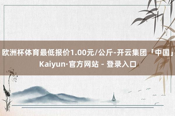 欧洲杯体育最低报价1.00元/公斤-开云集团「中国」Kaiyun·官方网站 - 登录入口