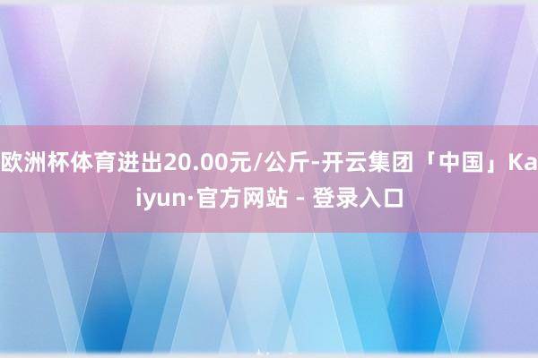 欧洲杯体育进出20.00元/公斤-开云集团「中国」Kaiyun·官方网站 - 登录入口