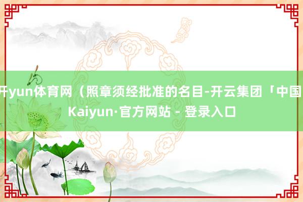 开yun体育网（照章须经批准的名目-开云集团「中国」Kaiyun·官方网站 - 登录入口