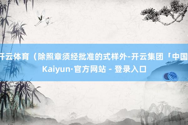 开云体育（除照章须经批准的式样外-开云集团「中国」Kaiyun·官方网站 - 登录入口