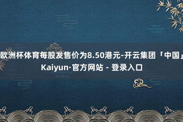 欧洲杯体育每股发售价为8.50港元-开云集团「中国」Kaiyun·官方网站 - 登录入口