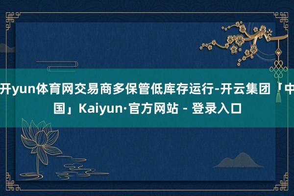 开yun体育网交易商多保管低库存运行-开云集团「中国」Kaiyun·官方网站 - 登录入口