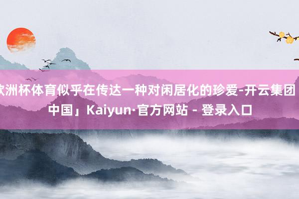 欧洲杯体育似乎在传达一种对闲居化的珍爱-开云集团「中国」Kaiyun·官方网站 - 登录入口