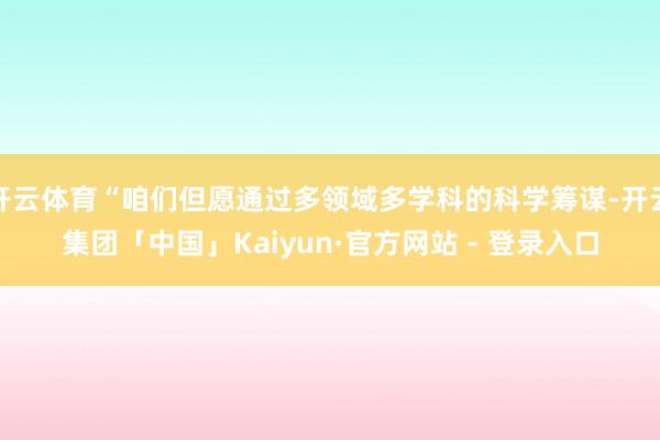 开云体育“咱们但愿通过多领域多学科的科学筹谋-开云集团「中国」Kaiyun·官方网站 - 登录入口
