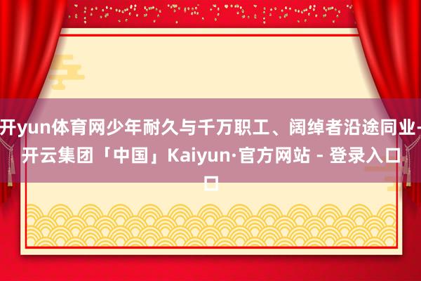 开yun体育网少年耐久与千万职工、阔绰者沿途同业-开云集团「中国」Kaiyun·官方网站 - 登录入口