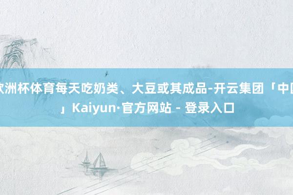 欧洲杯体育每天吃奶类、大豆或其成品-开云集团「中国」Kaiyun·官方网站 - 登录入口