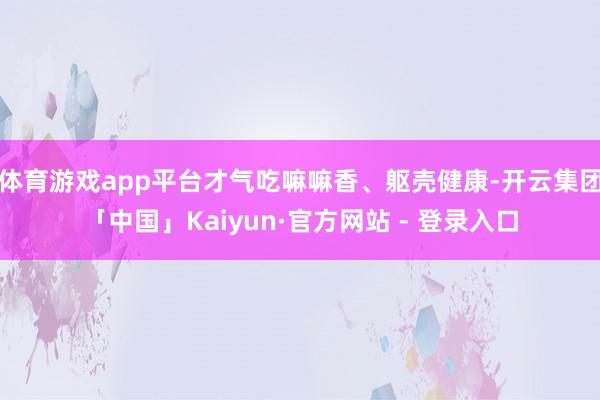 体育游戏app平台才气吃嘛嘛香、躯壳健康-开云集团「中国」Kaiyun·官方网站 - 登录入口